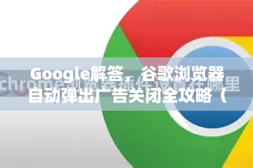 Google解答，谷歌浏览器自动弹出广告关闭全攻略（附实用问答）