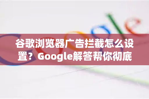 谷歌浏览器广告拦截怎么设置？Google解答帮你彻底告别弹窗骚扰
