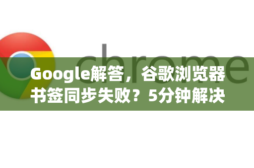 Google解答，谷歌浏览器书签同步失败？5分钟解决全攻略