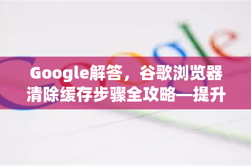 Google解答，谷歌浏览器清除缓存步骤全攻略—提升浏览速度与隐私安全