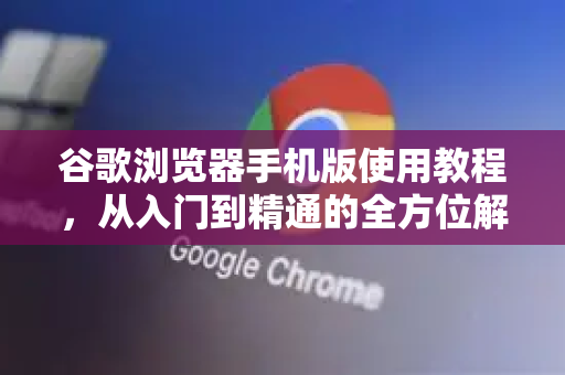 谷歌浏览器手机版使用教程，从入门到精通的全方位解答