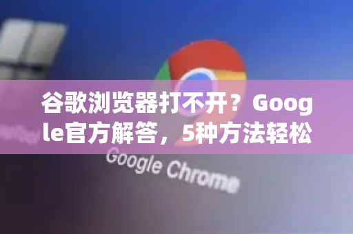 谷歌浏览器打不开？Google官方解答，5种方法轻松修复