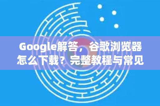 Google解答，谷歌浏览器怎么下载？完整教程与常见问题