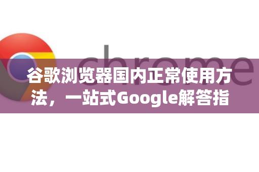 谷歌浏览器国内正常使用方法，一站式Google解答指南-第1张图片-谷歌浏览器中文|Google2026官网最新版