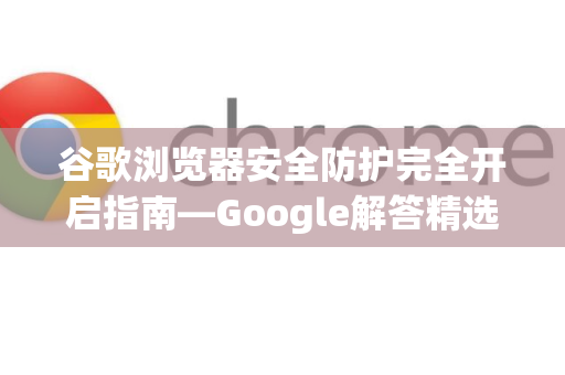 谷歌浏览器安全防护完全开启指南—Google解答精选-第1张图片-谷歌浏览器中文|Google2026官网最新版