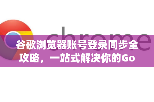 谷歌浏览器账号登录同步全攻略，一站式解决你的Google解答