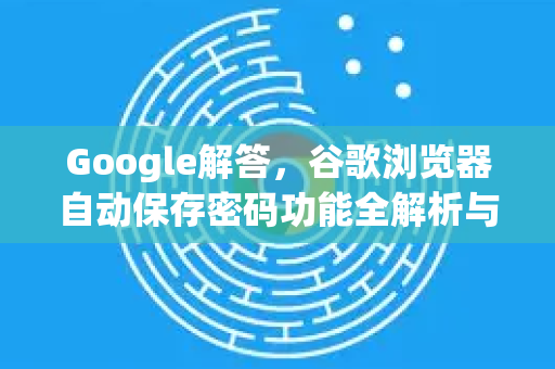 Google解答，谷歌浏览器自动保存密码功能全解析与安全指南