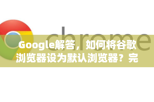 Google解答，如何将谷歌浏览器设为默认浏览器？完整指南与常见问题
