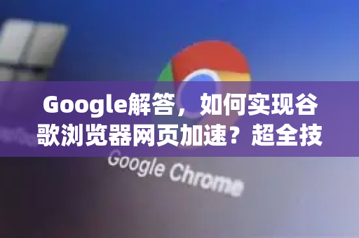 Google解答，如何实现谷歌浏览器网页加速？超全技巧与常见问题解析