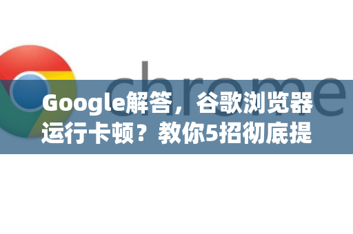 Google解答，谷歌浏览器运行卡顿？教你5招彻底提速