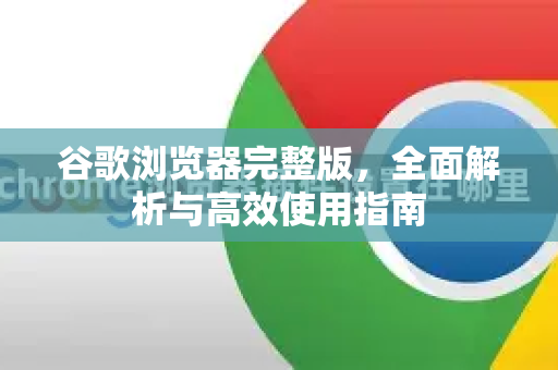 谷歌浏览器完整版，全面解析与高效使用指南