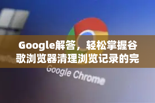 Google解答，轻松掌握谷歌浏览器清理浏览记录的完整指南