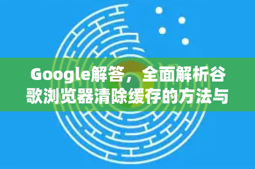 Google解答，全面解析谷歌浏览器清除缓存的方法与技巧