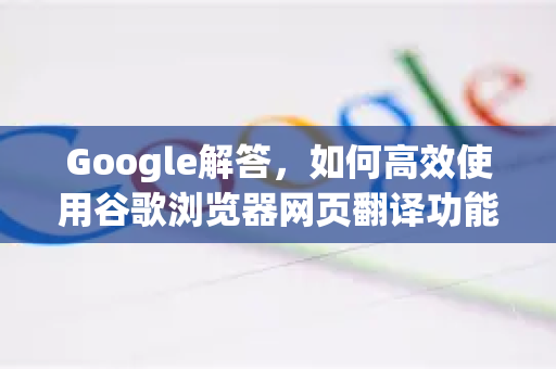 Google解答，如何高效使用谷歌浏览器网页翻译功能？全面指南与常见问题解析