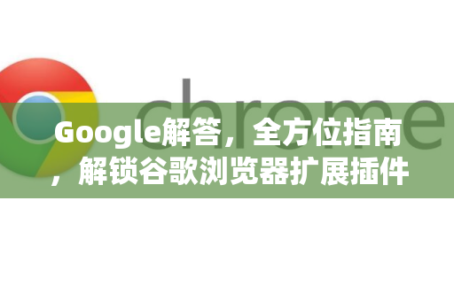 Google解答，全方位指南，解锁谷歌浏览器扩展插件的隐藏技能