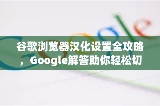 谷歌浏览器汉化设置全攻略，Google解答助你轻松切换中文界面