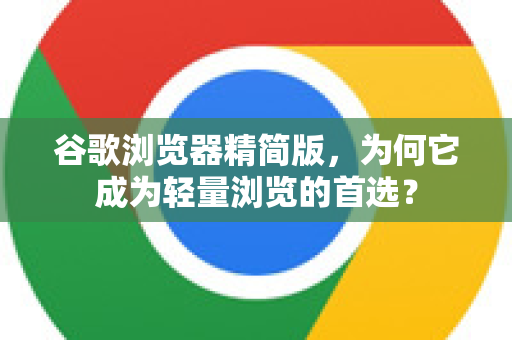 谷歌浏览器精简版，为何它成为轻量浏览的首选？
