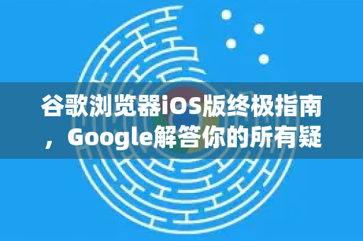 谷歌浏览器iOS版终极指南，Google解答你的所有疑问