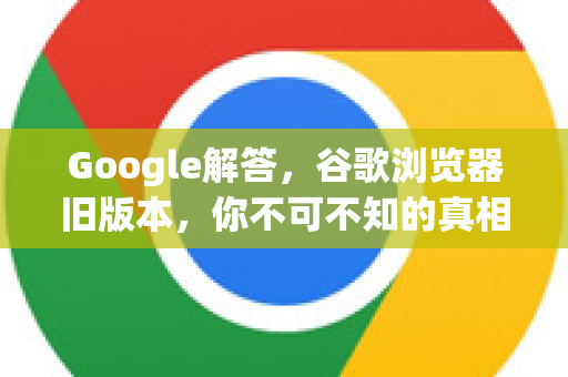 Google解答，谷歌浏览器旧版本，你不可不知的真相与使用指南