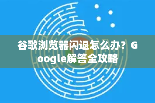 谷歌浏览器闪退怎么办？Google解答全攻略