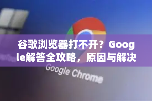 谷歌浏览器打不开？Google解答全攻略，原因与解决方法汇总