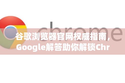 谷歌浏览器官网权威指南，Google解答助你解锁Chrome完整功能