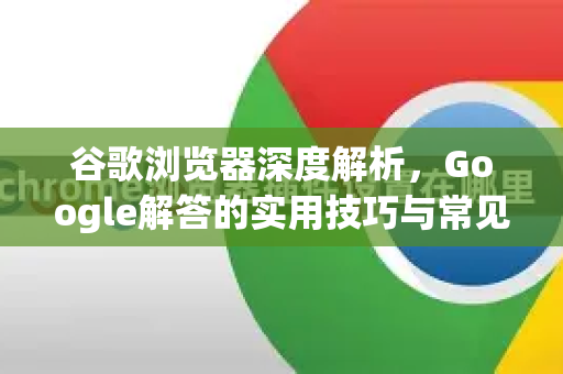 谷歌浏览器深度解析，Google解答的实用技巧与常见问题全指南