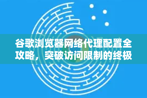谷歌浏览器网络代理配置全攻略，突破访问限制的终极指南
