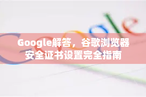 Google解答，谷歌浏览器安全证书设置完全指南