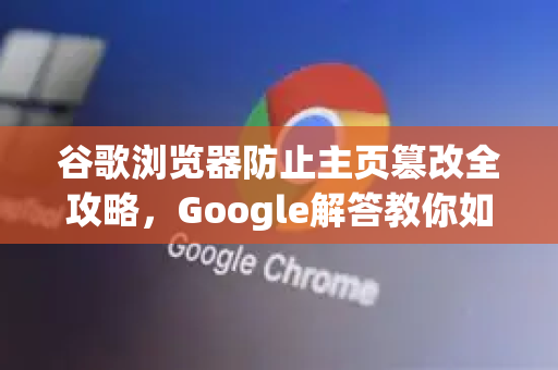 谷歌浏览器防止主页篡改全攻略，Google解答教你如何守护浏览器安全