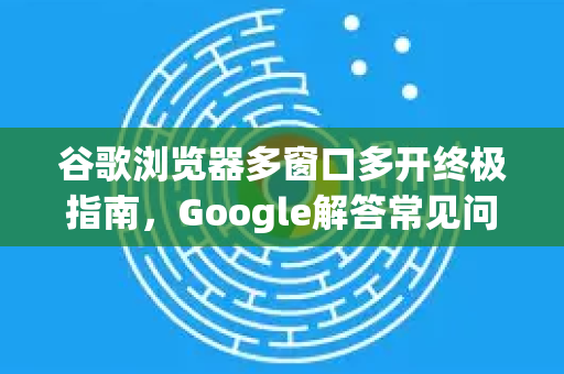 谷歌浏览器多窗口多开终极指南，Google解答常见问题与技巧