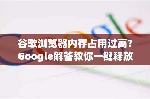 谷歌浏览器内存占用过高？Google解答教你一键释放，告别卡顿