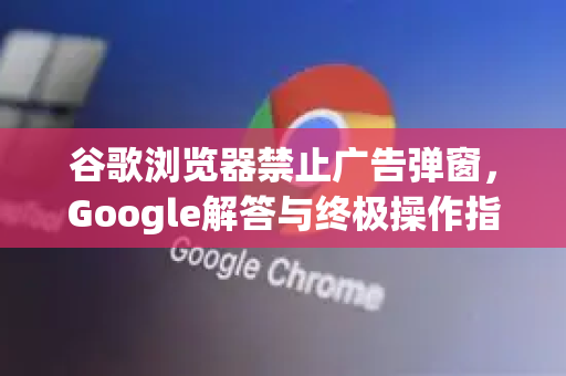 谷歌浏览器禁止广告弹窗，Google解答与终极操作指南