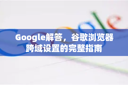 Google解答，谷歌浏览器跨域设置的完整指南