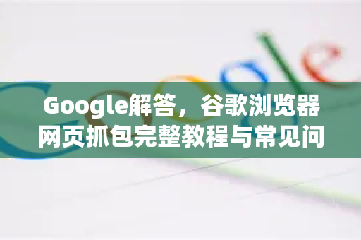 Google解答，谷歌浏览器网页抓包完整教程与常见问题详解
