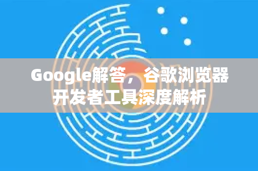 Google解答，谷歌浏览器开发者工具深度解析