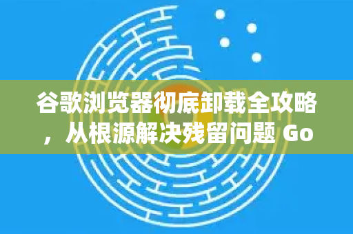 谷歌浏览器彻底卸载全攻略，从根源解决残留问题 Google解答