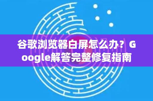 谷歌浏览器白屏怎么办？Google解答完整修复指南