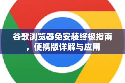 谷歌浏览器免安装终极指南，便携版详解与应用