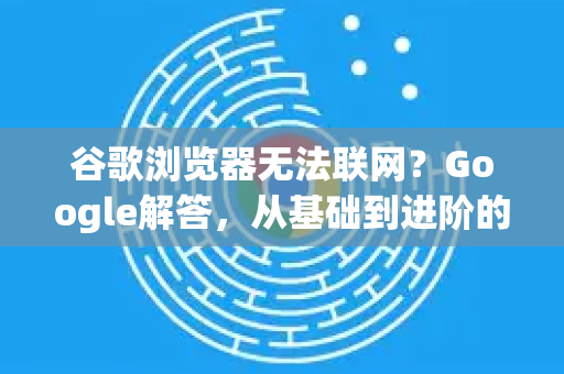 谷歌浏览器无法联网？Google解答，从基础到进阶的完整排查方案