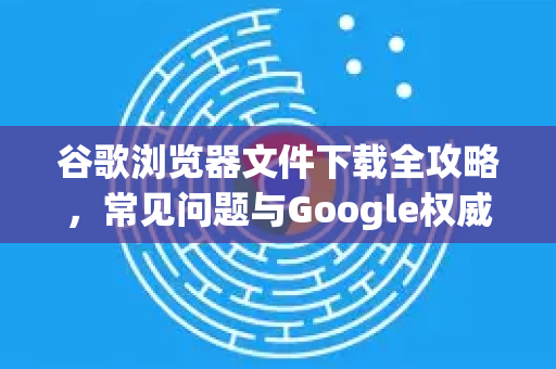 谷歌浏览器文件下载全攻略，常见问题与Google权威解答