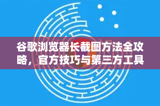 谷歌浏览器长截图方法全攻略，官方技巧与第三方工具详解