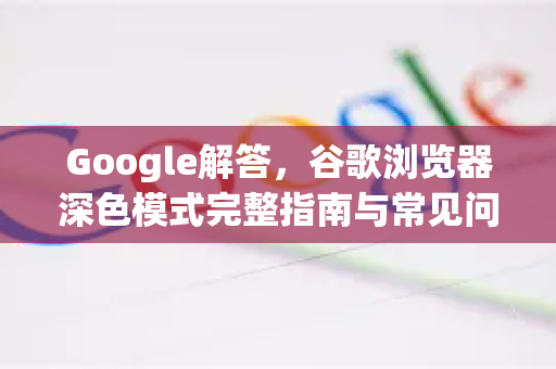 Google解答，谷歌浏览器深色模式完整指南与常见问题