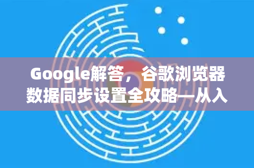 Google解答，谷歌浏览器数据同步设置全攻略—从入门到精通