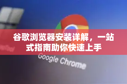 谷歌浏览器安装详解，一站式指南助你快速上手
