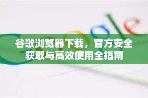谷歌浏览器下载，官方安全获取与高效使用全指南