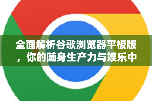 全面解析谷歌浏览器平板版，你的随身生产力与娱乐中心