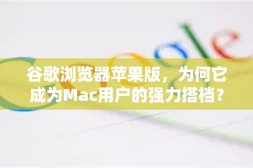 谷歌浏览器苹果版，为何它成为Mac用户的强力搭档？