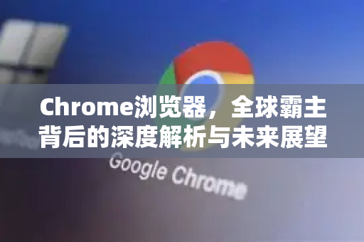 Chrome浏览器，全球霸主背后的深度解析与未来展望