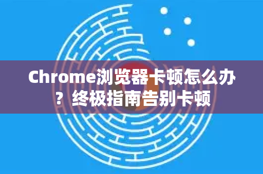 Chrome浏览器卡顿怎么办？终极指南告别卡顿